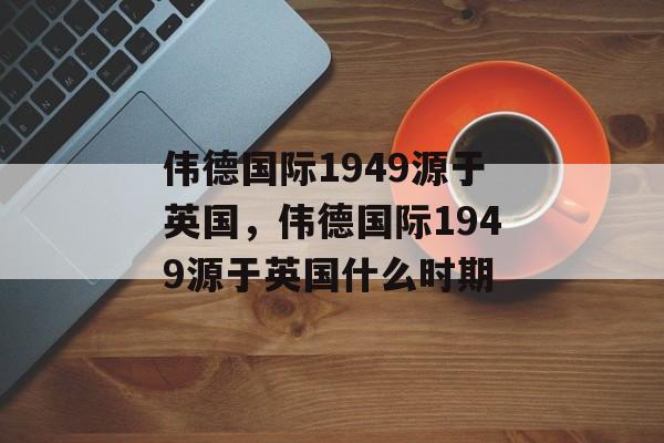 伟德国际1949源于英国，伟德国际1949源于英国什么时期