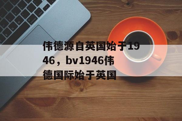 伟德源自英国始于1946，bv1946伟德国际始于英国